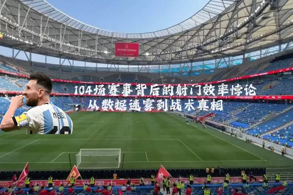 104场赛事背后的射门效率悖论：从数据迷雾到战术真相